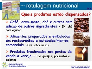 rotulagem nutricional
Agência Nacional
de Vigilância Sanitária
www.anvisa.gov.br
 Café, erva-mate, chá e outros sem
adição de outros ingredientes - Ex: chá
com açúcar
 Alimentos preparados e embalados
em restaurantes e estabelecimentos
comerciais -Ex: sobremesas
 Produtos fracionados nos pontos de
venda a varejo - Ex: queijos, presuntos e
salames
Quais produtos estão dispensados?
 