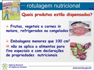rotulagem nutricional
Agência Nacional
de Vigilância Sanitária
www.anvisa.gov.br
 Frutas, vegetais e carnes in
natura, refrigerados ou congelados
 Embalagens menores que 100 cm2
 não se aplica a alimentos para
fins especiais e com declarações
de propriedades nutricionais
Quais produtos estão dispensados?
 