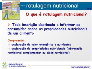rotulagem nutricional
Agência Nacional
de Vigilância Sanitária
www.anvisa.gov.br
 Toda inscrição destinada a informar ao
consumidor sobre as propriedades nutricionais
de um alimento
Compreende:
 declaração de valor energético e nutrientes
 declaração de propriedades nutricionais (informação
nutricional complementar ou claim nutricional)
O que é rotulagem nutricional?
 