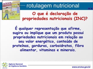 rotulagem nutricional
Agência Nacional
de Vigilância Sanitária
www.anvisa.gov.br
É qualquer representação que afirme,
sugira ou implique que um produto possui
propriedades nutricionais em relação ao
seu valor energético, conteúdo de
proteínas, gorduras, carboidratos, fibra
alimentar, vitaminas e minerais.
O que é declaração de
propriedades nutricionais (INC)?
 