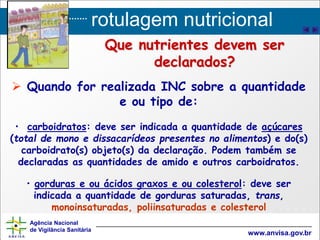 rotulagem nutricional
Agência Nacional
de Vigilância Sanitária
www.anvisa.gov.br
Que nutrientes devem ser
declarados?
 Quando for realizada INC sobre a quantidade
e ou tipo de:
• carboidratos: deve ser indicada a quantidade de açúcares
(total de mono e dissacarídeos presentes no alimentos) e do(s)
carboidrato(s) objeto(s) da declaração. Podem também se
declaradas as quantidades de amido e outros carboidratos.
• gorduras e ou ácidos graxos e ou colesterol: deve ser
indicada a quantidade de gorduras saturadas, trans,
monoinsaturadas, poliinsaturadas e colesterol
 