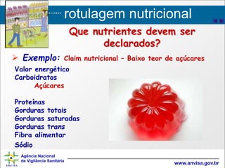 rotulagem nutricional
Agência Nacional
de Vigilância Sanitária
www.anvisa.gov.br
Que nutrientes devem ser
declarados?
 Exemplo: Claim nutricional – Baixo teor de açúcares
Valor energético
Carboidratos
Açúcares
Proteínas
Gorduras totais
Gorduras saturadas
Gorduras trans
Fibra alimentar
Sódio
 