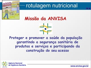 rotulagem nutricional
Agência Nacional
de Vigilância Sanitária
www.anvisa.gov.br
Missão da ANVISA
Proteger e promover a saúde da população
garantindo a segurança sanitária de
produtos e serviços e participando da
construção do seu acesso
 