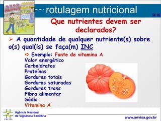 rotulagem nutricional
Agência Nacional
de Vigilância Sanitária
www.anvisa.gov.br
Que nutrientes devem ser
declarados?
 A quantidade de qualquer nutriente(s) sobre
o(s) qual(is) se faça(m) INC
 Exemplo: Fonte de vitamina A
Valor energético
Carboidratos
Proteínas
Gorduras totais
Gorduras saturadas
Gorduras trans
Fibra alimentar
Sódio
Vitamina A
 