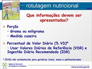 rotulagem nutricional
Agência Nacional
de Vigilância Sanitária
www.anvisa.gov.br
Que informações devem ser
apresentadas?
 Porção
• Grama ou miligrama
• Medida caseira
 Percentual de Valor Diário (% VD)*
• Usar Valores Diários de Referência (VDR) e
Ingestão Diária Recomendada (IDR)
* (%VD) não estabelecido para gorduras trans, mono e poliinsaturadas
 