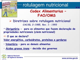 rotulagem nutricional
Agência Nacional
de Vigilância Sanitária
www.anvisa.gov.br
 Diretrizes sobre rotulagem nutricional
CAC/GL 2-1985, Rev. 1- 1993
• Obrigatória - para os alimentos que fazem declaração de
propriedades nutricionais (claim nutricional)
 O que se declara?
Valor energético, carboidratos, proteínas e gorduras
• Voluntária – para os demais alimentos
• Ácidos graxos trans – decisão dos governos
Codex Alimentarius –
FAO/OMS
 