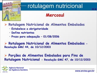 rotulagem nutricional
Agência Nacional
de Vigilância Sanitária
www.anvisa.gov.br
 Rotulagem Nutricional de Alimentos Embalados
• Estabelece a obrigatoridade
• Define nutrientes
• Prazo para adequação – 01/08/2006
 Rotulagem Nutricional de Alimentos Embalados -
Resolução GMC 44, de 10/12/2003
 Porções de Alimentos Embalados para Fins de
Rotulagem Nutricional - Resolução GMC 47, de 10/12/2003
Mercosul
 