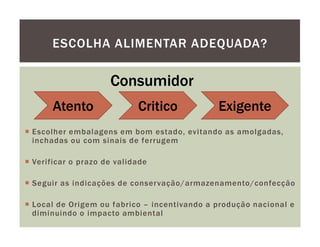 ESCOLHA ALIMENTAR ADEQUADA?

                   Consumidor
     Atento               Critico           Exigente
Escolher embalagens em bom estado, evitando as amolgadas,
inchadas ou com sinais de ferrugem

Verificar o prazo de validade

Seguir as indicações de conservação/armazenamento/confecção

Local de Origem ou fabrico – incentivando a produção nacional e
diminuindo o impacto ambiental
 