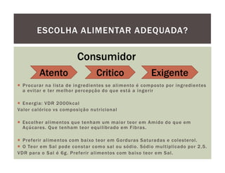 ESCOLHA ALIMENTAR ADEQUADA?

                        Consumidor
        Atento                 Critico               Exigente
  Procurar na lista de ingredientes se alimento é composto por ingredientes
  a evitar e ter melhor percepção do que está a ingerir

  Energia: VDR 2000kcal
Valor calórico vs composição nutricional

  Escolher alimentos que tenham um maior teor em Amido do que em
  Açúcares. Que tenham teor equilibrado em Fibras.

  Preferir alimentos com baixo teor em Gorduras Saturadas e colesterol.
  O Teor em Sal pode constar como sal ou sódio. Sódio multiplicado por 2,5.
VDR para o Sal é 6g. Preferir alimentos com baixo teor em Sal.
 