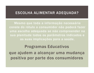 ESCOLHA ALIMENTAR ADEQUADA?

   Mesmo que toda a informação necessária
conste do rótulo o consumidor não poderá fazer
uma escolha adequada se não compreender na
sua plenitude todos os parâmetros indicados e
      as suas implicações para a saúde.

        Programas Educativos
que ajudem a alcançar uma mudança
 positiva por parte dos consumidores
 