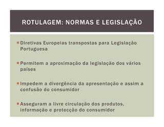 ROTULAGEM: NORMAS E LEGISLAÇÃO


Diretivas Europeias transpostas para Legislação
Portuguesa

Permitem a aproximação da legislação dos vários
países

Impedem a divergência da apresentação e assim a
confusão do consumidor

Asseguram a livre circulação dos produtos,
informação e protecção do consumidor
 