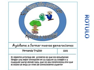 Ayúdame a formar nuevas generaciones
Fernanda Trujillo 1101
El objetivo principal del proyecto es que los estudiantes
tengan una mejor formación en su casa en su colegio y a
cualquier parte donde vaya, que no sea conformista sino que
el mismo se exija un nivel de conocimiento superior
 