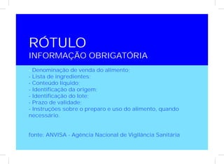 RÓTULO
INFORMAÇÃO OBRIGATÓRIA
- Denominação de venda do alimento;
- Lista de ingredientes;
- Conteúdo líquido;
- Identificação da origem;
- Identificação do lote;
- Prazo de validade;
- Instruções sobre o preparo e uso do alimento, quando
necessário.


fonte: ANVISA - Agência Nacional de Vigilância Sanitária
 