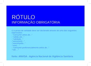 RÓTULO
INFORMAÇÃO OBRIGATÓRIA

c) o prazo de validade deve ser declarado através de uma das seguintes
expressões:
- "consumir antes de..."
- "válido até..."
- "validade..."
-"vence(em)..."
-"vencimento..."
-"venc...."
- "consumir preferencialmente antes de..."
-"val....."


fonte: ANVISA - Agência Nacional de Vigilância Sanitária
 