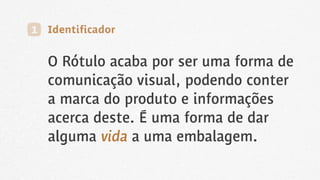 O Rótulo acaba por ser uma forma de
comunicação visual, podendo conter
a marca do produto e informações
acerca deste. É uma forma de dar
alguma vida a uma embalagem.
1 Identificador
 