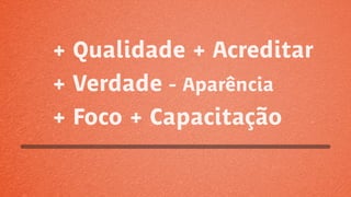 + Qualidade + Acreditar
+ Verdade - Aparência
+ Foco + Capacitação
 