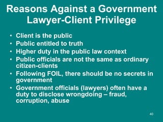Reasons Against a Government Lawyer-Client Privilege <ul><li>Client is the public </li></ul><ul><li>Public entitled to tru...