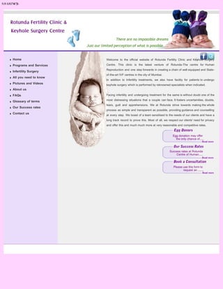 search...




Home                    Welcome to the official website of Rotunda Fertility Clinic and Keyhole Surgery

Programs and Services   Centre. This clinic is the latest venture of Rotunda-The centre for Human
                        Reproduction and one step forwards in creating a chain of well equipped and State-
Infertility Surgery
                        of-the-art IVF centres in the city of Mumbai.
All you need to know
                        In addition to Infertility treatments, we also have facility for patients to undergo
Pictures and Videos     keyhole surgery which is performed by reknowned specialists when indicated.
About us
FAQs                    Facing infertility and undergoing treatment for the same is without doubt one of the

Glossary of terms       most distressing situations that a couple can face. It fosters uncertainities, doubts,
                        fears, guilt and apprehensions. We at Rotunda strive towards making the whole
Our Success rates
                        process as simple and transparent as possible, providing guidance and counselling
Contact us
                        at every step. We boast of a team sensitised to the needs of our clients and have a
                        long track record to prove this. Most of all, we respect our clients' need for privacy
                        and offer this and much much more at very reasonable and competitive rates.


                                                                            Egg donation may offer
                                                                              the only chance of.....



                                                                          Success rates at Rotunda
                                                                              Centre of Human.....



                                                                             Please use this form to
                                                                                    request an .......
 