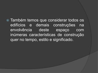  Também temos que considerar todos os
edifícios e demais construções na
envolvência deste espaço com
inúmeras características de construção
quer no tempo, estilo e significado.
 
