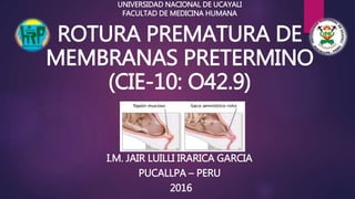 ROTURA PREMATURA DE
MEMBRANAS PRETERMINO
(CIE-10: O42.9)
I.M. JAIR LUILLI IRARICA GARCIA
PUCALLPA – PERU
2016
UNIVERSIDAD NACIONAL DE UCAYALI
FACULTAD DE MEDICINA HUMANA
 