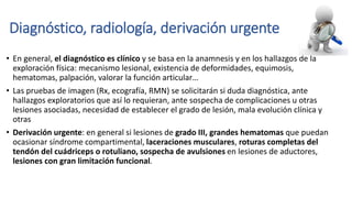 Diagnóstico, radiología, derivación urgente
• En general, el diagnóstico es clínico y se basa en la anamnesis y en los hallazgos de la
exploración física: mecanismo lesional, existencia de deformidades, equimosis,
hematomas, palpación, valorar la función articular…
• Las pruebas de imagen (Rx, ecografía, RMN) se solicitarán si duda diagnóstica, ante
hallazgos exploratorios que así lo requieran, ante sospecha de complicaciones u otras
lesiones asociadas, necesidad de establecer el grado de lesión, mala evolución clínica y
otras
• Derivación urgente: en general si lesiones de grado III, grandes hematomas que puedan
ocasionar síndrome compartimental, laceraciones musculares, roturas completas del
tendón del cuádriceps o rotuliano, sospecha de avulsiones en lesiones de aductores,
lesiones con gran limitación funcional.
 