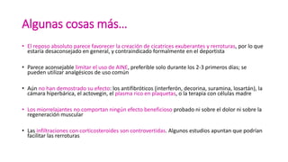 Algunas cosas más…
• El reposo absoluto parece favorecer la creación de cicatrices exuberantes y rerroturas, por lo que
estaría desaconsejado en general, y contraindicado formalmente en el deportista
• Parece aconsejable limitar el uso de AINE, preferible solo durante los 2-3 primeros días; se
pueden utilizar analgésicos de uso común
• Aún no han demostrado su efecto: los antifibróticos (interferón, decorina, suramina, losartán), la
cámara hiperbárica, el actovegin, el plasma rico en plaquetas, o la terapia con células madre
• Los miorrelajantes no comportan ningún efecto beneficioso probado ni sobre el dolor ni sobre la
regeneración muscular
• Las infiltraciones con corticosteroides son controvertidas. Algunos estudios apuntan que podrían
facilitar las rerroturas
 