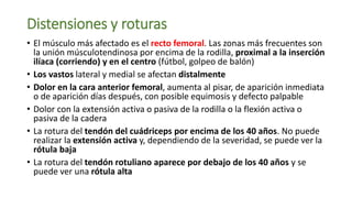Distensiones y roturas
• El músculo más afectado es el recto femoral. Las zonas más frecuentes son
la unión músculotendinosa por encima de la rodilla, proximal a la inserción
ilíaca (corriendo) y en el centro (fútbol, golpeo de balón)
• Los vastos lateral y medial se afectan distalmente
• Dolor en la cara anterior femoral, aumenta al pisar, de aparición inmediata
o de aparición días después, con posible equimosis y defecto palpable
• Dolor con la extensión activa o pasiva de la rodilla o la flexión activa o
pasiva de la cadera
• La rotura del tendón del cuádriceps por encima de los 40 años. No puede
realizar la extensión activa y, dependiendo de la severidad, se puede ver la
rótula baja
• La rotura del tendón rotuliano aparece por debajo de los 40 años y se
puede ver una rótula alta
 