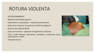 ROTURA VIOLENTA
◦ ROTURA INMINENTE
◦ Alteración del estado general
◦ Hipersistolia y taquisistolia = hipertonía permanente
◦ Exploración dolorosa, la paciente no tolera la palpación
◦ Ascenso del anillo de Bandl
◦ Signo de Frommel – palpación de ligamentos redondos
◦ Tacto: cuello dilatado, edematoso, tumefacto, comprimido entre
presentación y pelvis.
◦ Sangrado escaso
 