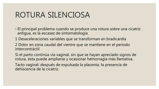 ROTURA SILENCIOSA
◦ El principal problema cuando se produce una rotura sobre una cicatriz
antigua, es la escasez de sintomatología.
1 Desaceleraciones variables que se transforman en bradicardia
2 Dolor en zona caudal del vientre que se mantiene en el periodo
intercontráctil
Si el parto continúa vía vaginal, sin que se hayan apreciado signos de
rotura, ésta puede ampliarse y ocasionar hemorragia más llamativa.
Tacto vaginal: después de expulsada la placenta, la presencia de
dehiscencia de la cicatriz.
 