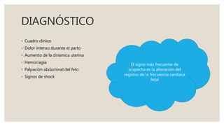 DIAGNÓSTICO
◦ Cuadro clínico
◦ Dolor intenso durante el parto
◦ Aumento de la dinámica uterina
◦ Hemorragia
◦ Palpación abdominal del feto
◦ Signos de shock
El signo más frecuente de
sospecha es la alteración del
registro de la frecuencia cardiaca
fetal
 