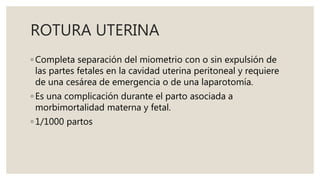 ROTURA UTERINA
◦ Completa separación del miometrio con o sin expulsión de
las partes fetales en la cavidad uterina peritoneal y requiere
de una cesárea de emergencia o de una laparotomía.
◦ Es una complicación durante el parto asociada a
morbimortalidad materna y fetal.
◦ 1/1000 partos
 