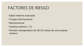 FACTORES DE RIESGO
◦ Edad materna avanzada
◦ Cirugía uterina previa
◦ Miomectomía
◦ Cesárea anterior (>1)
◦ Periodo intergenésico de 18-24 meses de una cesárea
anterior
 