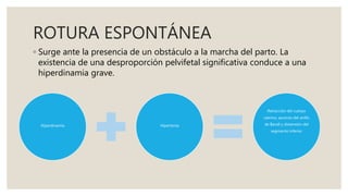 ROTURA ESPONTÁNEA
◦ Surge ante la presencia de un obstáculo a la marcha del parto. La
existencia de una desproporción pelvifetal significativa conduce a una
hiperdinamia grave.
Hiperdinamia Hipertonía
Retracción del cuerpo
uterino, ascenso del anillo
de Bandl y distensión del
segmento inferior
 