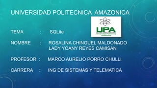 UNIVERSIDAD POLITECNICA AMAZONICA
TEMA : SQLite
NOMBRE : ROSALINA CHINGUEL MALDONADO
LADY YOANY REYES CAMISAN
PROFESOR : MARCO AURELIO PORRO CHULLI
CARRERA : ING DE SISTEMAS Y TELEMATICA
 