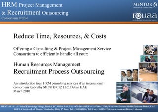 HRM Project Management & Recruitment Outsourcing

HRM Project Management
    Consortium Profile



& Recruitment Outsourcing
Consortium Profile




            Reduce Time, Resources, & Costs
            Offering a Consulting & Project Management Service
            Consortium to efficiently handle all your:

            Human Resources Management
            Recruitment Process Outsourcing
            An introduction to an HRM consulting services of an international
            consortium leaded by MENTOR FZ LLC, Dubai, UAE
            March 2010



MENTOR FZ LLC: Dubai Knowledge Village, Block9, BC, Office # 49; Tel: +97143644583; Fax: +97144423789; Web: www.MentorMiddleEast.com Dubai, UAE
         ROUAA Services Ltd. Hamra, Moubasher Bldg, 1st floor; Tel: +9613049116; Tel: Fax: +9611341516; www.rouaa.net Beirut, Lebanon
 