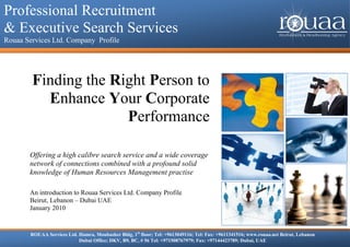 Professional Recruitment & Executive Search Services
Professional Recruitment
  Rouaa Services Ltd. Company Profile



& Executive Search Services
Rouaa Services Ltd. Company Profile




           Finding the Right Person to
             Enhance Your Corporate
                         Performance

          Offering a high calibre search service and a wide coverage
          network of connections combined with a profound solid
          knowledge of Human Resources Management practise

          An introduction to Rouaa Services Ltd. Company Profile
          Beirut, Lebanon – Dubai UAE
          January 2010


          ROUAA Services Ltd. Hamra, Moubasher Bldg, 1st floor; Tel: +9613049116; Tel: Fax: +9611341516; www.rouaa.net Beirut, Lebanon
                              Dubai Office; DKV, B9, BC, # 56 Tel: +971508767979; Fax: +97144423789; Dubai, UAE
 