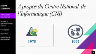 Introduction
Team
Marketing
Gallery
Contact
Diversity
Apropos du CentreNational de
l’Informatique(CNI)
Social
Learning
Introduction
générale 1/4
Analyse &
spécification des
besoins
Conception
Réalisation
Conclusion &
perspectives
1975 1992
3
 