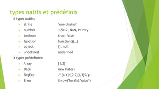 types natifs et prédéfinis
6 types natifs:
 string "une chaine"
 number 1.5e-2, NaN, Infinity
 boolean true, false
 function function(){…}
 object {}, null
 undefined undefined
4 types prédéfinies:
 Array [1,2]
 Date new Date()
 RegExp /^[a-z]+[0-9]{1,3}$/gi
 Error throw("Invalid_Value")
 