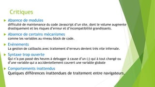 Critiques
 Absence de modules
difficulté de maintenance du code Javascript d’un site, dont le volume augmente
drastiquement et les risques d’erreur et d’incompatibilité grandissants.
 Absence de certains mécanismes
comme les variables au niveau block de code.
 Evènements
La gestion de callbacks avec traitement d’erreurs devient très vite infernale.
 Syntaxe trop ouverte
Qui n’a pas passé des heures à debugger à cause d’un (;) qui à tout changé ou
d’une variable qui a accidentellement couvert une variable globale
 Comportements inattendus
Quelques différences inattendues de traitement entre navigateurs.
 