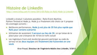 Histoire de LinkedIn
http://www.infoq.com/fr/news/2013/05/Ruby-on-Rails-Node-js-LinkedIn
LinkedIn a évalué 3 solutions possibles : Rails/Event Machine,
Python/Twisted et Node.js. Node.js a finalement été choisi car il propose
les avantages suivants :
 Meilleures performances, Node.js est plus de 20 fois plus rapide que
Rails pour certains scénarios
 Utilisation de seulement 3 serveurs au lieu de 30, ce qui laisse de la
place pour une croissance de 10 fois le trafic actuel
 Les ingénieurs front-end JavaScript peuvent participer au code du
serveur et les deux équipes ont finalement été fusionnées en une
seule
Kiran Prasad, Directeur de l’Ingénierie Mobile chez LinkedIn, 5/2013
 