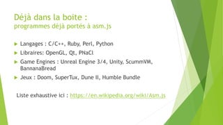 Déjà dans la boite :
programmes déjà portés à asm.js
 Langages : C/C++, Ruby, Perl, Python
 Libraires: OpenGL, Qt, PNaCl
 Game Engines : Unreal Engine 3/4, Unity, ScummVM,
BannanaBread
 Jeux : Doom, SuperTux, Dune II, Humble Bundle
Liste exhaustive ici : https://en.wikipedia.org/wiki/Asm.js
 