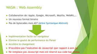 WASM : Web Assembly
 Collaboration de: Apple, Google, Microsoft, Mozilla, WebKit,…
 Un nouveau format binaire
 Pas de bytecodes mais AST (Arbre Syntaxique Abstrait)
 Implémentation facile sur navigateur
 Elimine le goulot de performance du Parser
 Accélère le chargement
 N’accélère pas l’exécution de Javascript (par rapport à asm.js)
 Ne remplace pas Javascript mais est réservé aux code bas niveau
 