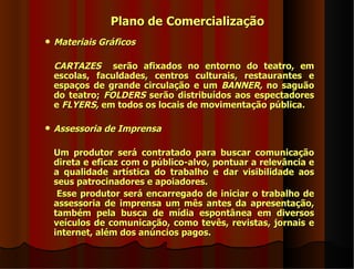 Plano de Comercialização
   Materiais Gráficos

    CARTAZES serão afixados no entorno do teatro, em
    escolas, faculdades, centros culturais, restaurantes e
    espaços de grande circulação e um BANNER, no saguão
    do teatro; FOLDERS serão distribuídos aos espectadores
    e FLYERS, em todos os locais de movimentação pública.

   Assessoria de Imprensa

    Um produtor será contratado para buscar comunicação
    direta e eficaz com o público-alvo, pontuar a relevância e
    a qualidade artística do trabalho e dar visibilidade aos
    seus patrocinadores e apoiadores.
     Esse produtor será encarregado de iniciar o trabalho de
    assessoria de imprensa um mês antes da apresentação,
    também pela busca de mídia espontânea em diversos
    veículos de comunicação, como tevês, revistas, jornais e
    internet, além dos anúncios pagos.
 