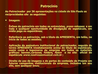Patrocínio
Ao Patrocinador por 36 apresentações na cidade de São Paulo as
reciprocidades são as seguintes:

   Imagem:

-   Ênfase do patrocínio em todas as entrevistas, press-releases e em
    toda e qualquer oportunidade de divulgação do espetáculo, em
    mídia paga ou espontânea;

-   Referência ao patrocínio, sob o título de APRESENTA, em telão, no
    início de todas as sessões;

-   Aplicação da assinatura institucional do patrocinador, seguida do
    termo APRESENTA imediatamente acima do título do espetáculo,
    assim como a logomarca da empresa em todos os materiais
    gráficos: banner,cartazes, folders, flyers e no site oficial do
    espetáculo www.noelrosaomusical.com.br ;

-   Direito de uso de imagens e de partes do conteúdo do Projeto em
    futuras campanhas institucionais da empresa, inclusive em seu
    site, sem qualquer ônus;
 