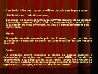 - Cessão de 10% dos ingressos válidos de cada sessão para serem
 distribuídos a critério da empresa ;
- Exposição, no saguão do teatro, de BANNER EXCLUSIVO da empresa
  (dimensões máximas: 0,90 x 1,60 cm) e apresentação, no início de
  cada sessão, de filme comercial, os dois a a serem produzidos pelo
  patrocinador.

• Fiscal:
- O espetáculo está aprovado pela Lei Rouanet, o que permite ao
patrocinador a dedução de 100% do valor investido em seu imposto
de renda.

• Social:
- A produção cederá ingressos a alunos de escolas públicas e
desenvolverá promoções com descontos para ONGs, a fim de dar
oportunidade a que pessoas de baixa renda, jovens em situação de
risco social e portadores de necessidades especiais tenham acesso ao
espetáculo, o que agrega valor social ao investimento.
 