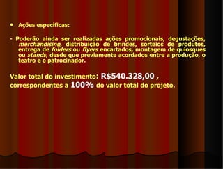    Ações específicas:

- Poderão ainda ser realizadas ações promocionais, degustações,
   merchandising, distribuição de brindes, sorteios de produtos,
   entrega de folders ou flyers encartados, montagem de quiosques
   ou stands, desde que previamente acordados entre a produção, o
   teatro e o patrocinador.

Valor total do investimento: R$540.328,00 ,
correspondentes a 100% do valor total do projeto.
 