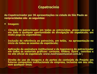 Copatrocínio

Ao Copatrocinador por 36 apresentações na cidade de São Paulo as
reciprocidades são as seguintes:

   Imagem:

-   Citação do patrocinador em todas as entrevistas, press-releases e
    em toda e qualquer oportunidade de divulgação do espetáculo, em
    mídia paga ou espontânea;

-   Inclusão de referência ao patrocínio, em telão, na apresentação no
    início de todas as sessões do espetáculo;

-   Aplicação da assinatura institucional e da logomarca do patrocinador
    em todos os materiais gráficos: cartazes, folders, flyers , convites e
    no site oficial do espetáculo www.noelrosaomusical.com.br ;

-   Direito de uso de imagens e de partes do conteúdo do Projeto em
    futuras campanhas institucionais da empresa, inclusive em seu site,
    sem qualquer ônus;
 