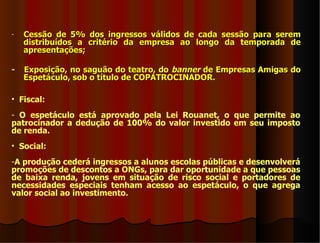 -   Cessão de 5% dos ingressos válidos de cada sessão para serem
    distribuídos a critério da empresa ao longo da temporada de
    apresentações;

-   Exposição, no saguão do teatro, do banner de Empresas Amigas do
    Espetáculo, sob o título de COPATROCINADOR.

• Fiscal:
- O espetáculo está aprovado pela Lei Rouanet, o que permite ao
patrocinador a dedução de 100% do valor investido em seu imposto
de renda.
• Social:
-A produção cederá ingressos a alunos escolas públicas e desenvolverá
promoções de descontos a ONGs, para dar oportunidade a que pessoas
de baixa renda, jovens em situação de risco social e portadores de
necessidades especiais tenham acesso ao espetáculo, o que agrega
valor social ao investimento.
 