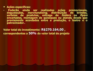  Ações específicas:
- Poderão ainda ser realizadas ações promocionais,
  degustações, merchandising, distribuição de brindes,
  sorteios de produtos, entrega de folders ou flyers
  encartados, montagem de quiosques ou stands, desde que
  previamente acordados entre a produção, o teatro e o
  patrocinador..

Valor total do investimento: R$270.164,00 ,
correspondentes a 50% do valor total do projeto
 