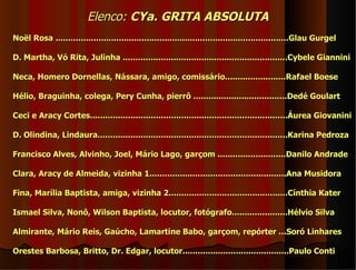 Elenco: CYa. GRITA ABSOLUTA
Noël Rosa ............................................................................................Glau Gurgel

D. Martha, Vó Rita, Julinha .................................................................Cybele Giannini

Neca, Homero Dornellas, Nássara, amigo, comissário........................Rafael Boese

Hélio, Braguinha, colega, Pery Cunha, pierrô .....................................Dedé Goulart

Ceci e Aracy Cortes..............................................................................Áurea Giovanini

D. Olindina, Lindaura...........................................................................Karina Pedroza

Francisco Alves, Alvinho, Joel, Mário Lago, garçom ...........................Danilo Andrade

Clara, Aracy de Almeida, vizinha 1......................................................Ana Musidora

Fina, Marília Baptista, amiga, vizinha 2...............................................Cínthia Kater

Ismael Silva, Nonô, Wilson Baptista, locutor, fotógrafo......................Hélvio Silva

Almirante, Mário Reis, Gaúcho, Lamartine Babo, garçom, repórter ...Soró Linhares

Orestes Barbosa, Britto, Dr. Edgar, locutor..........................................Paulo Conti
 